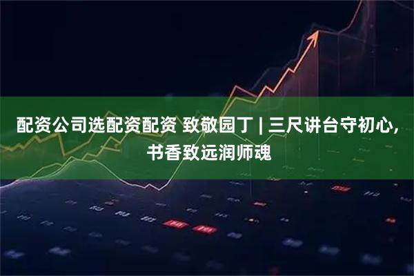 配资公司选配资配资 致敬园丁 | 三尺讲台守初心, 书香致远润师魂