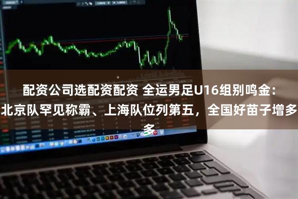 配资公司选配资配资 全运男足U16组别鸣金：北京队罕见称霸、上海队位列第五，全国好苗子增多
