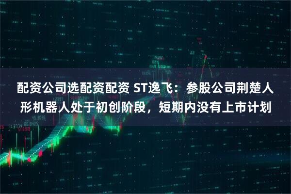 配资公司选配资配资 ST逸飞：参股公司荆楚人形机器人处于初创阶段，短期内没有上市计划
