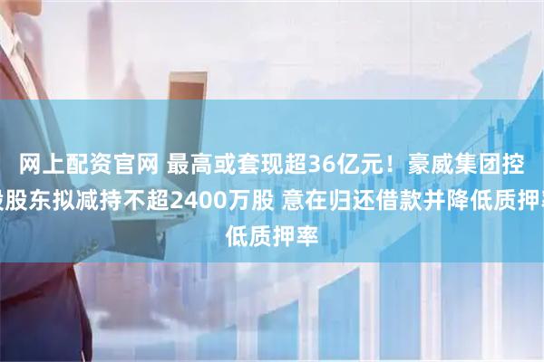 网上配资官网 最高或套现超36亿元!豪威集团控股股东拟减持不超2400万股 意在归还借款并降低质押率