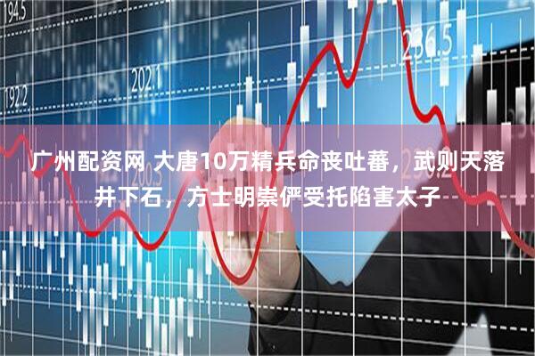 广州配资网 大唐10万精兵命丧吐蕃，武则天落井下石，方士明崇俨受托陷害太子