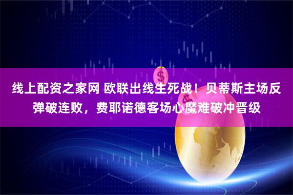 线上配资之家网 欧联出线生死战！贝蒂斯主场反弹破连败，费耶诺德客场心魔难破冲晋级