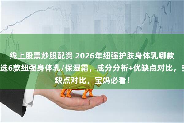 线上股票炒股配资 2026年纽强护肤身体乳哪款好用？精选6款纽强身体乳/保湿霜，成分分析+优缺点对比，宝妈必看！