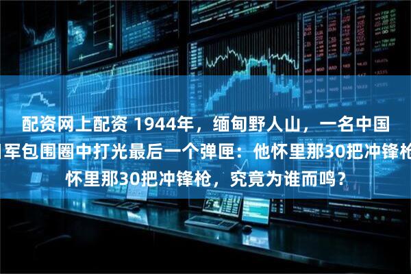配资网上配资 1944年，缅甸野人山，一名中国特务连班长，在日军包围圈中打光最后一个弹匣：他怀里那30把冲锋枪，究竟为谁而鸣？