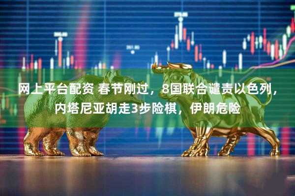 网上平台配资 春节刚过，8国联合谴责以色列，内塔尼亚胡走3步险棋，伊朗危险