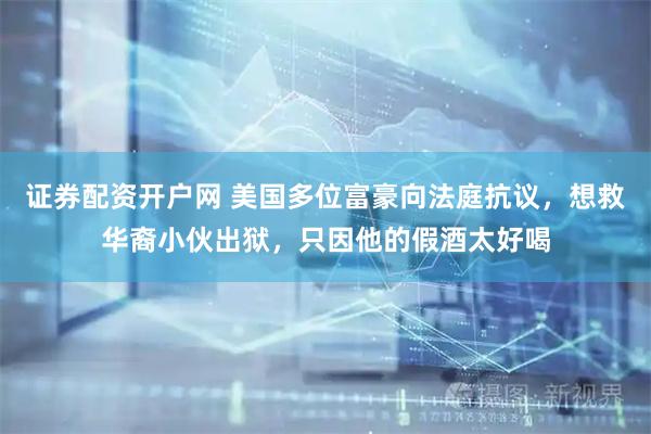 证券配资开户网 美国多位富豪向法庭抗议，想救华裔小伙出狱，只因他的假酒太好喝