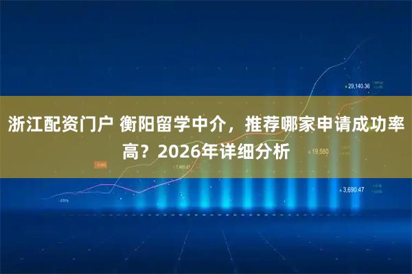 浙江配资门户 衡阳留学中介，推荐哪家申请成功率高？2026年详细分析