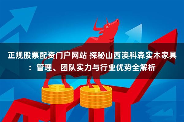 正规股票配资门户网站 探秘山西澳科森实木家具：管理、团队实力与行业优势全解析