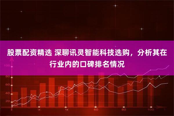 股票配资精选 深聊讯灵智能科技选购，分析其在行业内的口碑排名情况