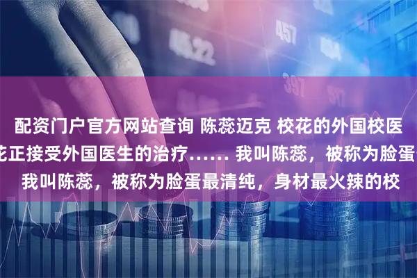 配资门户官方网站查询 陈蕊迈克 校花的外国校医 密闭的校医室里，校花正接受外国医生的治疗…… 　　我叫陈蕊，被称为脸蛋最清纯，身材最火辣的校