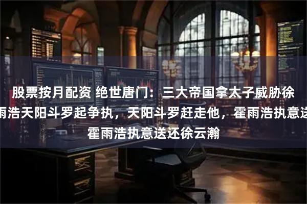 股票按月配资 绝世唐门:三大帝国拿太子威胁徐天然,霍雨浩天阳斗罗起争执,天阳斗罗赶走他,霍雨浩执意送还徐云瀚