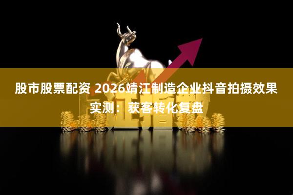 股市股票配资 2026靖江制造企业抖音拍摄效果实测：获客转化复盘