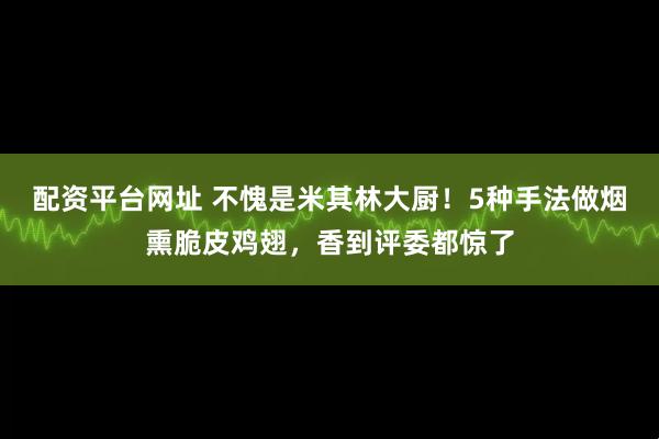 配资平台网址 不愧是米其林大厨！5种手法做烟熏脆皮鸡翅，香到评委都惊了