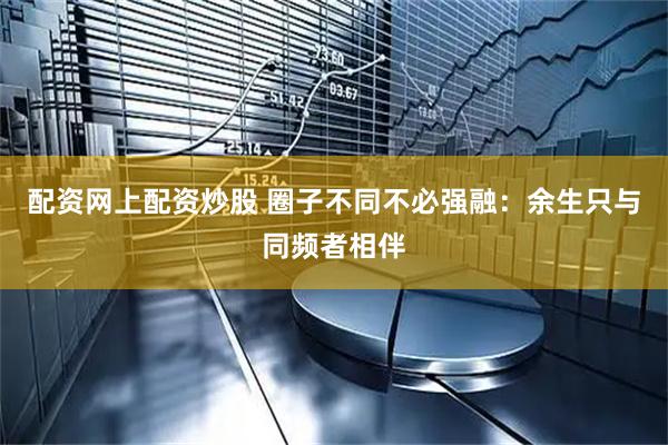 配资网上配资炒股 圈子不同不必强融：余生只与同频者相伴
