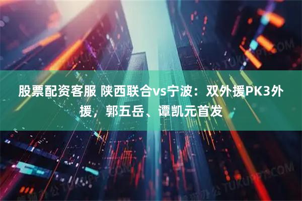 股票配资客服 陕西联合vs宁波：双外援PK3外援，郭五岳、谭凯元首发
