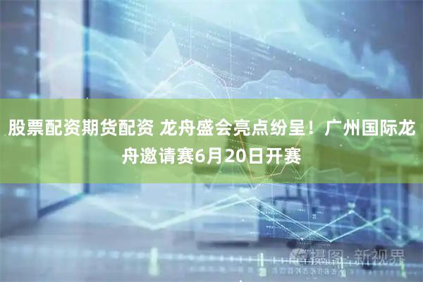股票配资期货配资 龙舟盛会亮点纷呈！广州国际龙舟邀请赛6月20日开赛