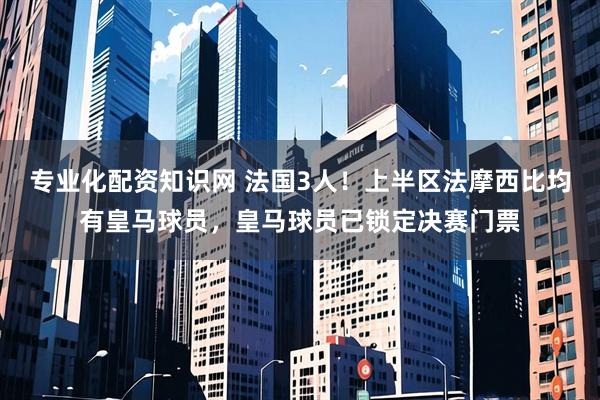 专业化配资知识网 法国3人！上半区法摩西比均有皇马球员，皇马球员已锁定决赛门票