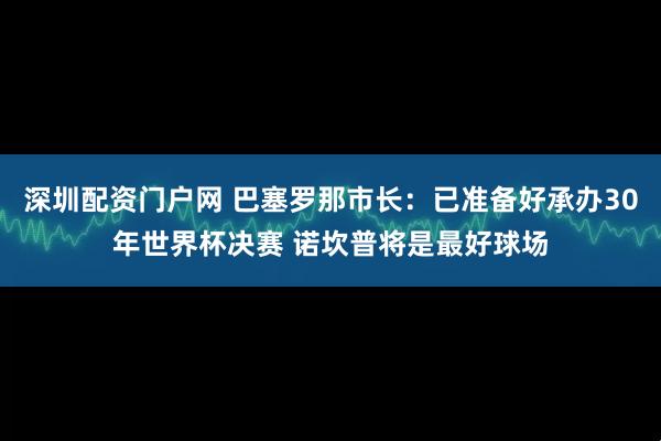 深圳配资门户网 巴塞罗那市长：已准备好承办30年世界杯决赛 诺坎普将是最好球场