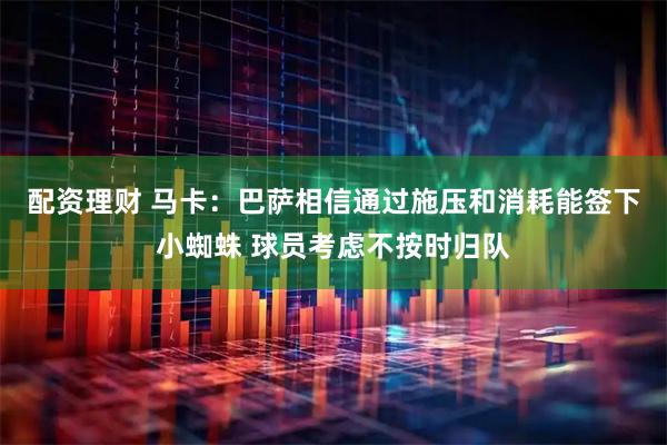配资理财 马卡：巴萨相信通过施压和消耗能签下小蜘蛛 球员考虑不按时归队