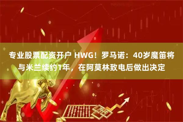 专业股票配资开户 HWG！罗马诺：40岁魔笛将与米兰续约1年，在阿莫林致电后做出决定