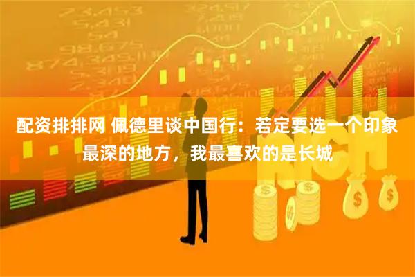 配资排排网 佩德里谈中国行:若定要选一个印象最深的地方,我最喜欢的是长城