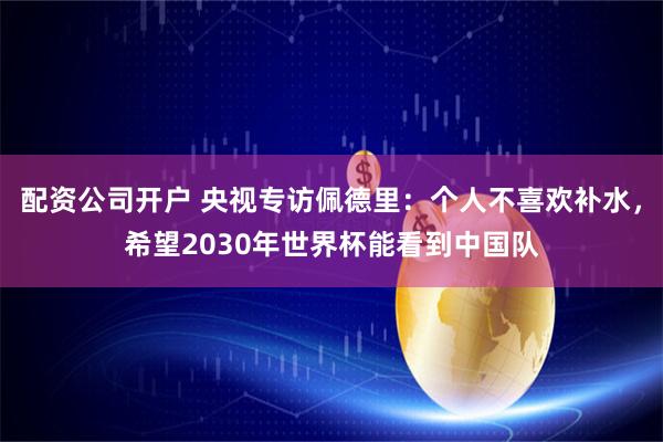 配资公司开户 央视专访佩德里：个人不喜欢补水，希望2030年世界杯能看到中国队