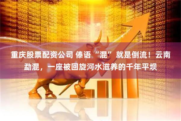 重庆股票配资公司 傣语 “混” 就是倒流！云南勐混，一座被回旋河水滋养的千年平坝