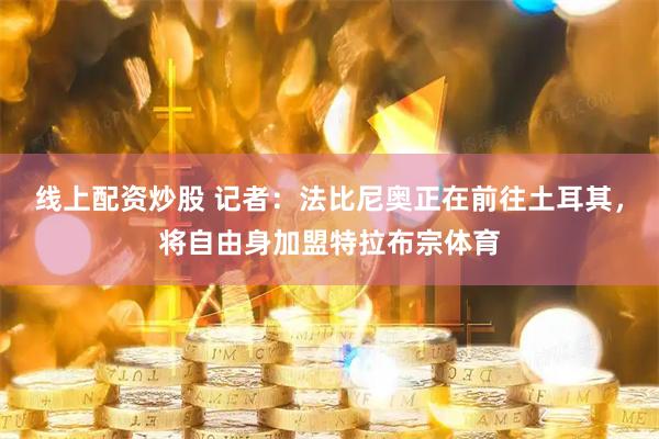 线上配资炒股 记者：法比尼奥正在前往土耳其，将自由身加盟特拉布宗体育